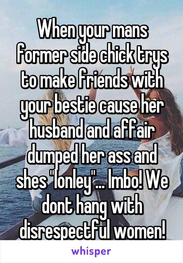 When your mans former side chick trys to make friends with your bestie cause her husband and affair dumped her ass and shes "lonley"... lmbo! We dont hang with disrespectful women!