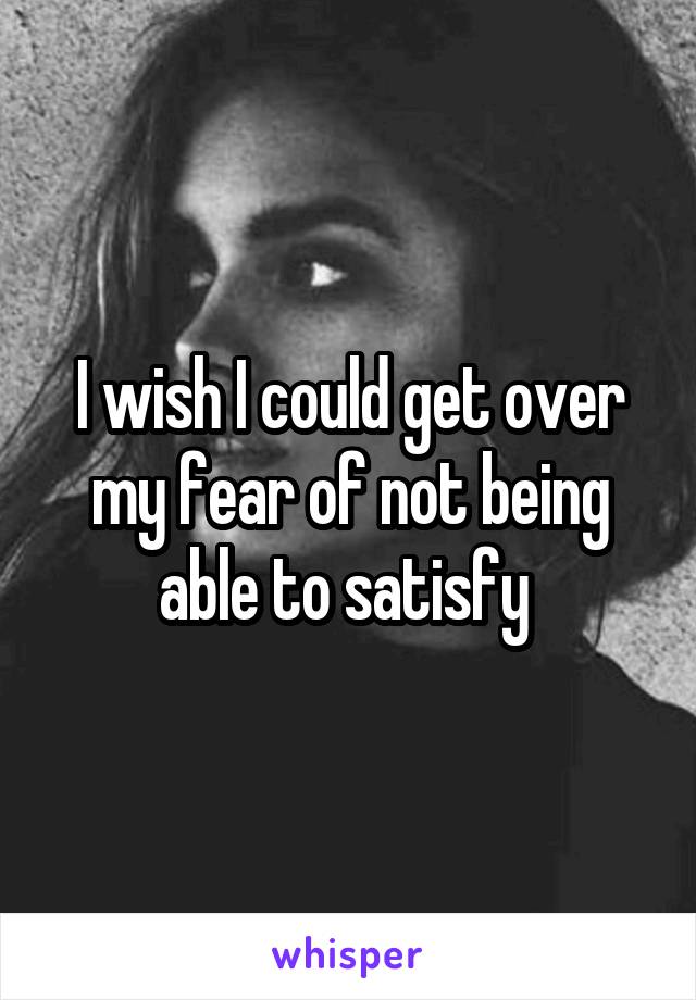 I wish I could get over my fear of not being able to satisfy 