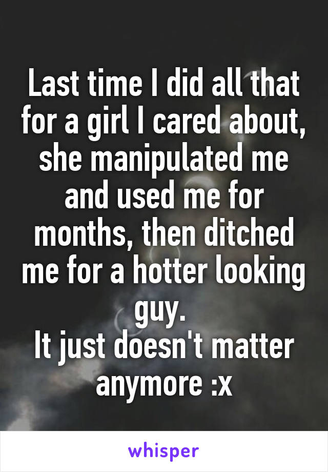 Last time I did all that for a girl I cared about, she manipulated me and used me for months, then ditched me for a hotter looking guy. 
It just doesn't matter anymore :x