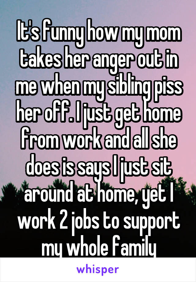 It's funny how my mom takes her anger out in me when my sibling piss her off. I just get home from work and all she does is says I just sit around at home, yet I work 2 jobs to support my whole family