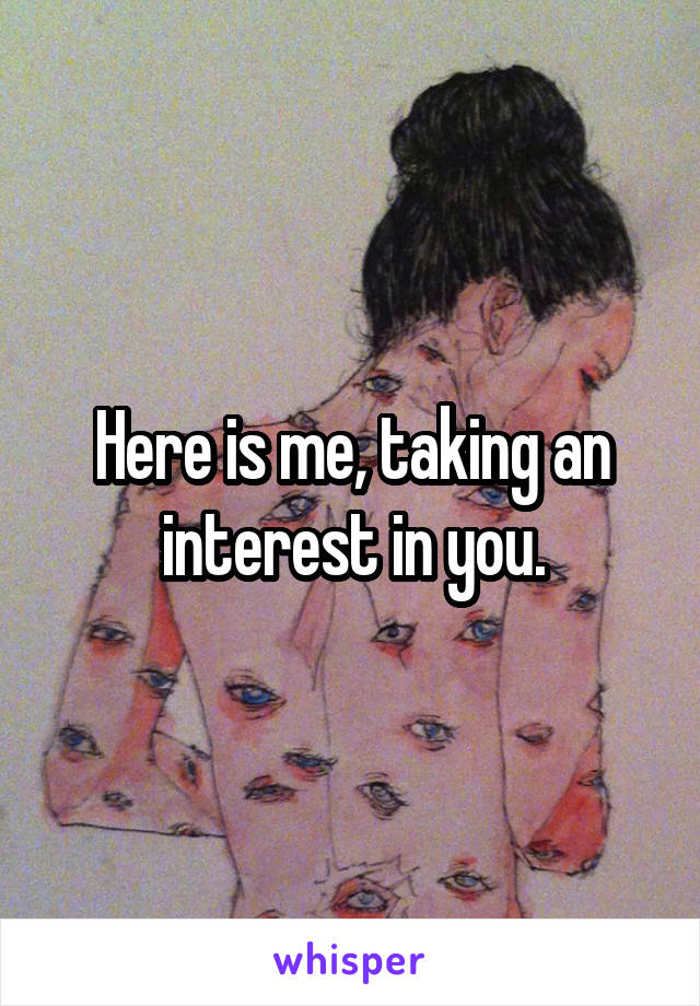 Here is me, taking an interest in you.