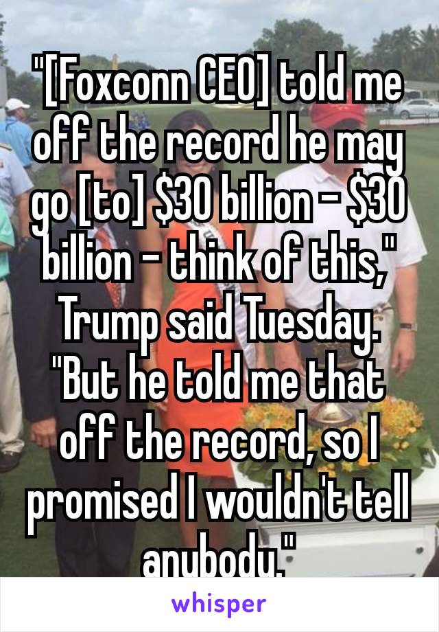 "[Foxconn CEO] told me off the record he may go [to] $30 billion – $30 billion – think of this," Trump said Tuesday. "But he told me that off the record, so I promised I wouldn't tell anybody."