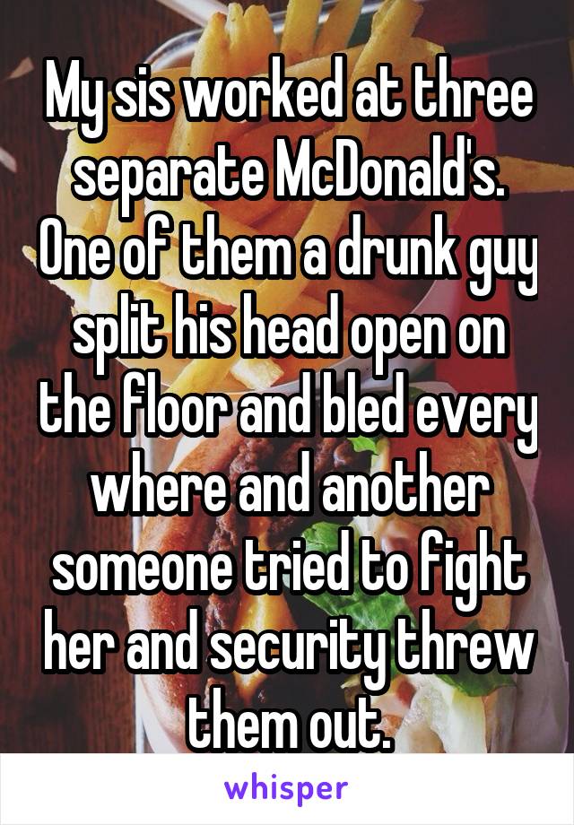 My sis worked at three separate McDonald's. One of them a drunk guy split his head open on the floor and bled every where and another someone tried to fight her and security threw them out.