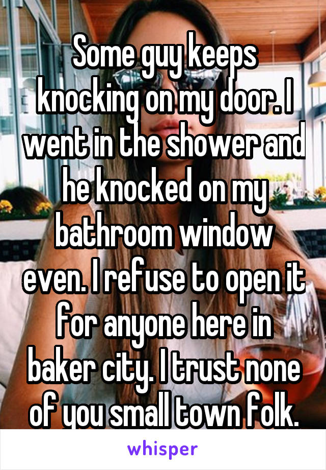 Some guy keeps knocking on my door. I went in the shower and he knocked on my bathroom window even. I refuse to open it for anyone here in baker city. I trust none of you small town folk.