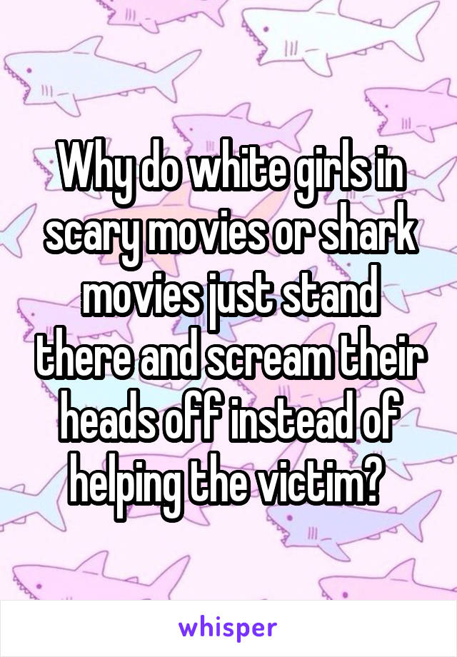 Why do white girls in scary movies or shark movies just stand there and scream their heads off instead of helping the victim? 