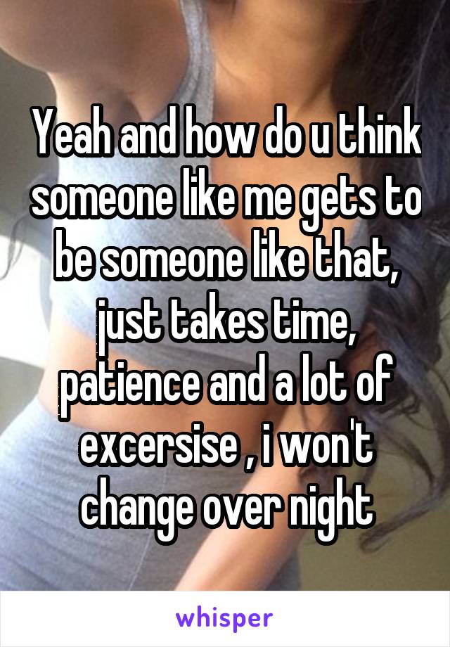 Yeah and how do u think someone like me gets to be someone like that, just takes time, patience and a lot of excersise , i won't change over night