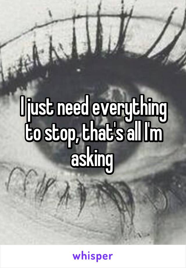 I just need everything to stop, that's all I'm asking 