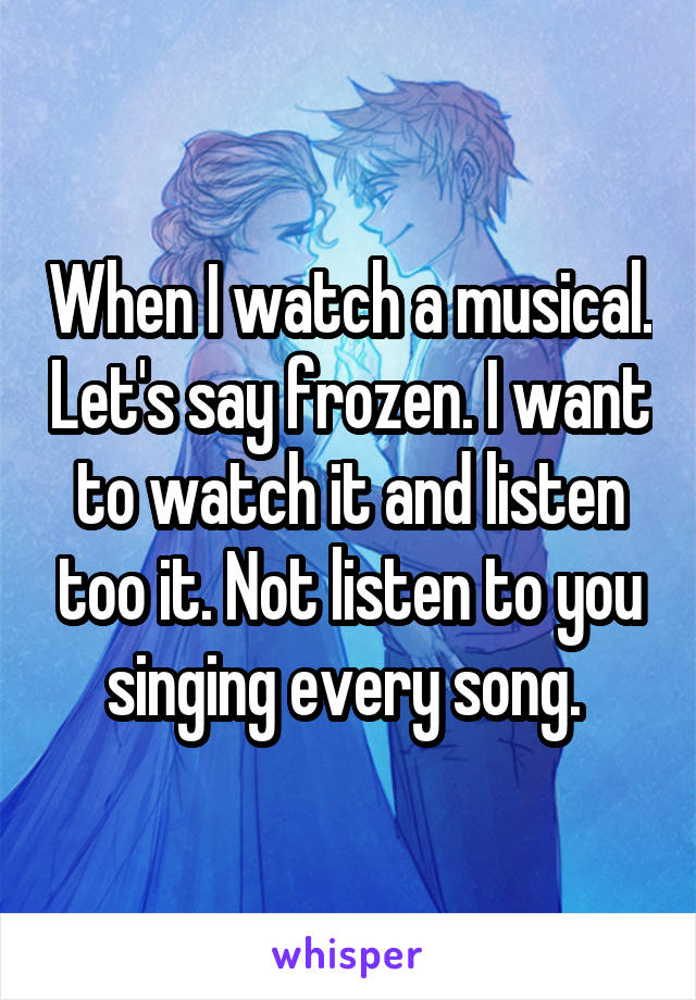 When I watch a musical. Let's say frozen. I want to watch it and listen too it. Not listen to you singing every song. 