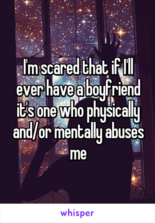 I'm scared that if I'll ever have a boyfriend it's one who physically and/or mentally abuses me