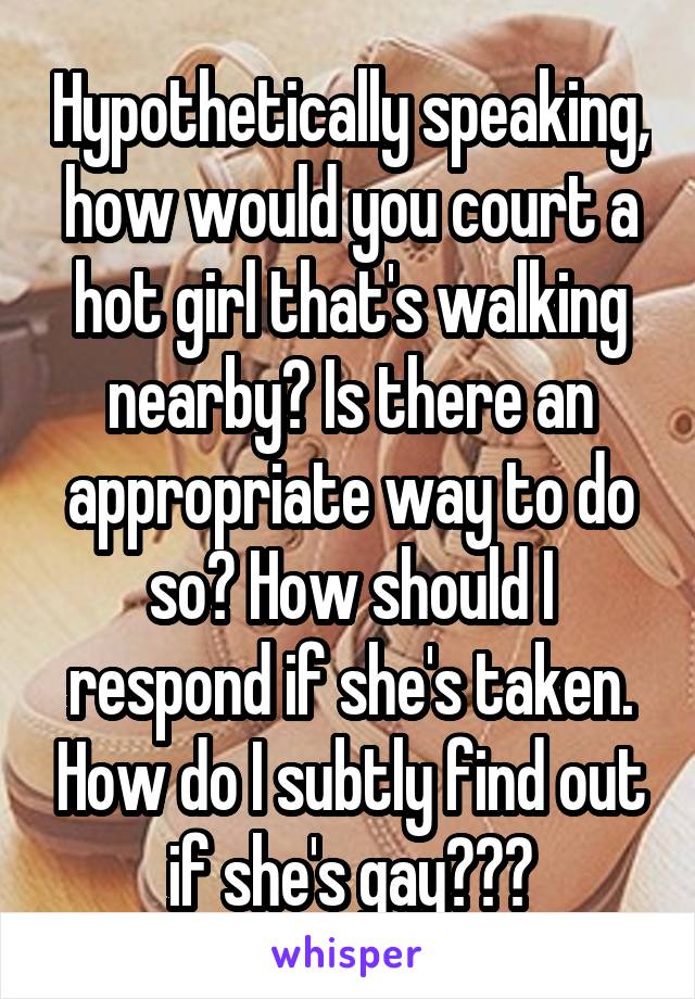 Hypothetically speaking, how would you court a hot girl that's walking nearby? Is there an appropriate way to do so? How should I respond if she's taken. How do I subtly find out if she's gay???