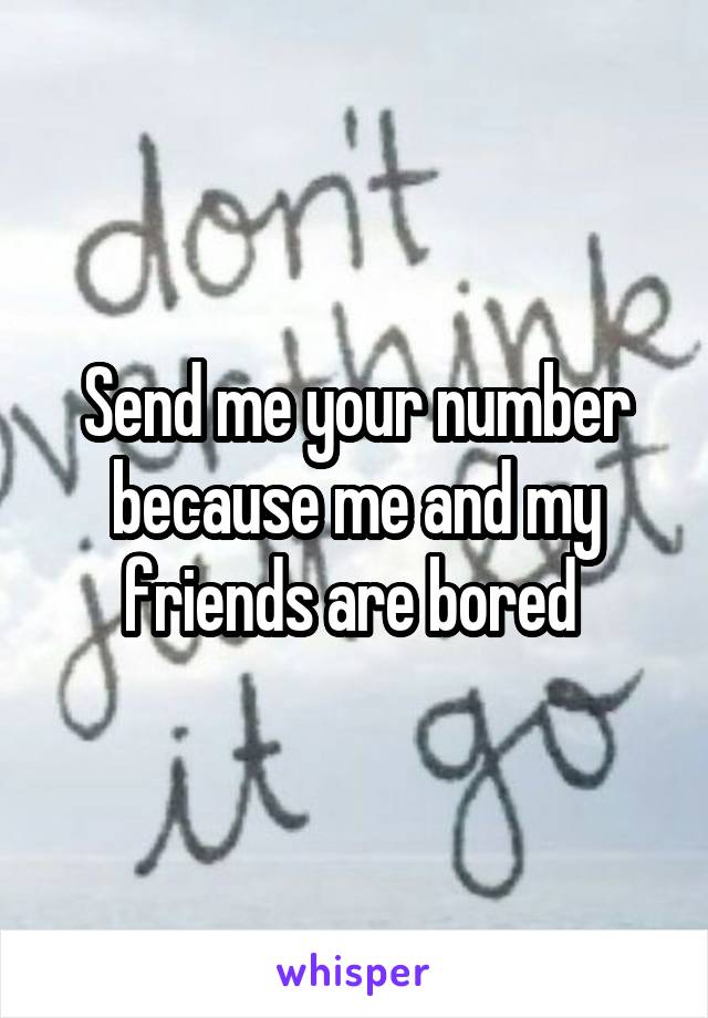 Send me your number because me and my friends are bored 