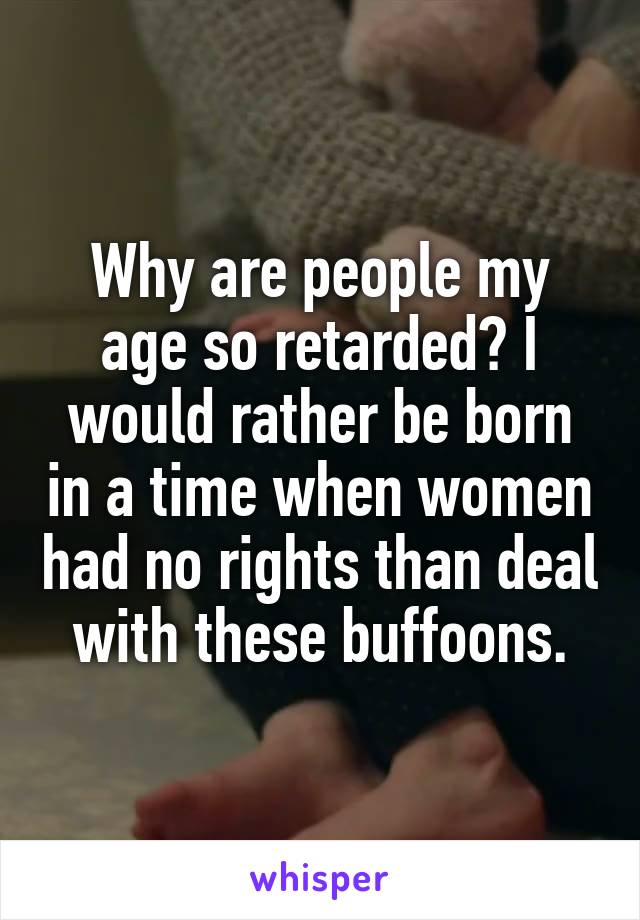 Why are people my age so retarded? I would rather be born in a time when women had no rights than deal with these buffoons.