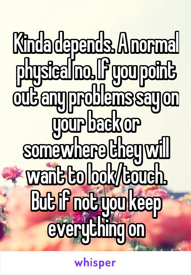 Kinda depends. A normal physical no. If you point out any problems say on your back or somewhere they will want to look/touch. But if not you keep everything on