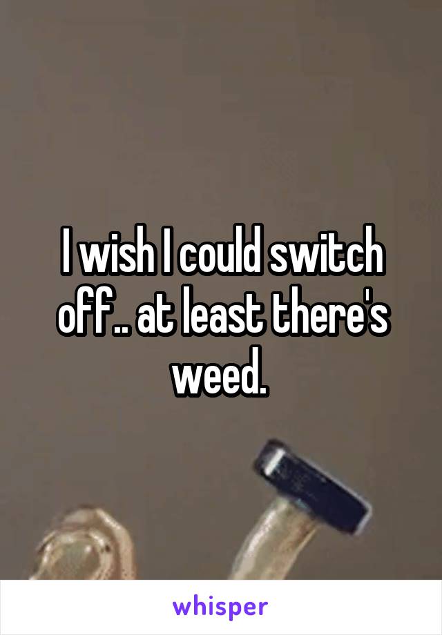 I wish I could switch off.. at least there's weed. 