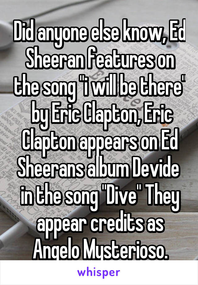 Did anyone else know, Ed Sheeran features on the song "i will be there"  by Eric Clapton, Eric Clapton appears on Ed Sheerans album Devide  in the song "Dive" They appear credits as Angelo Mysterioso.