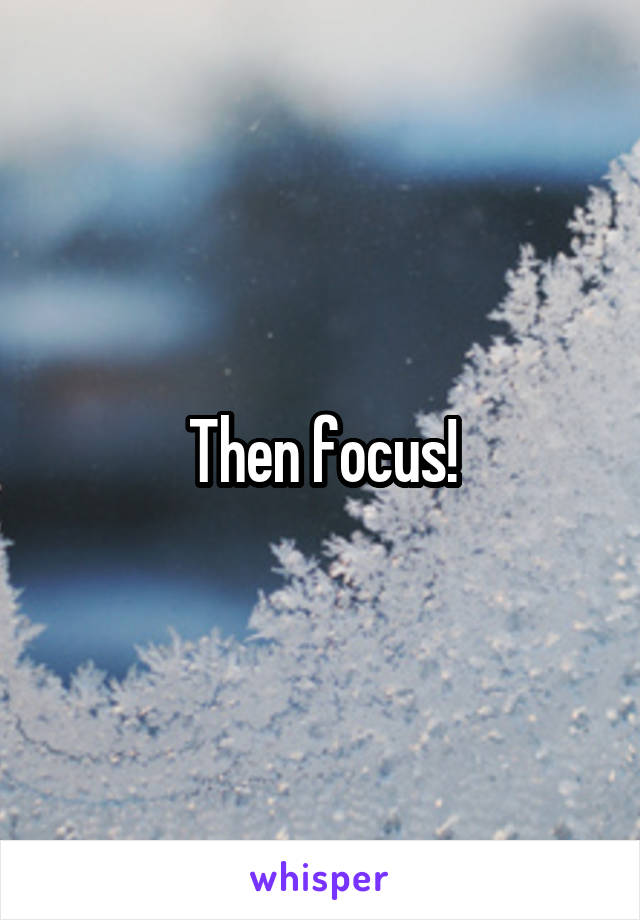 Then focus!