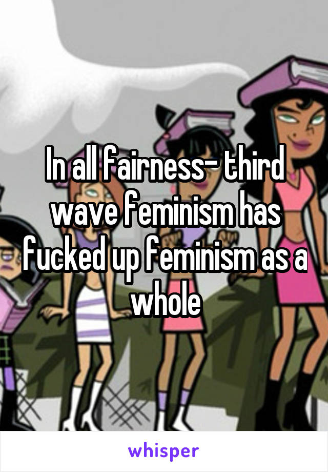 In all fairness- third wave feminism has fucked up feminism as a whole