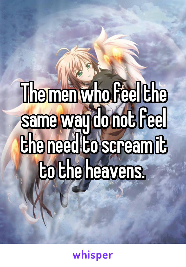 The men who feel the same way do not feel the need to scream it to the heavens. 