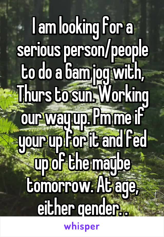 I am looking for a serious person/people to do a 6am jog with, Thurs to sun. Working our way up. Pm me if your up for it and fed up of the maybe tomorrow. At age, either gender. .