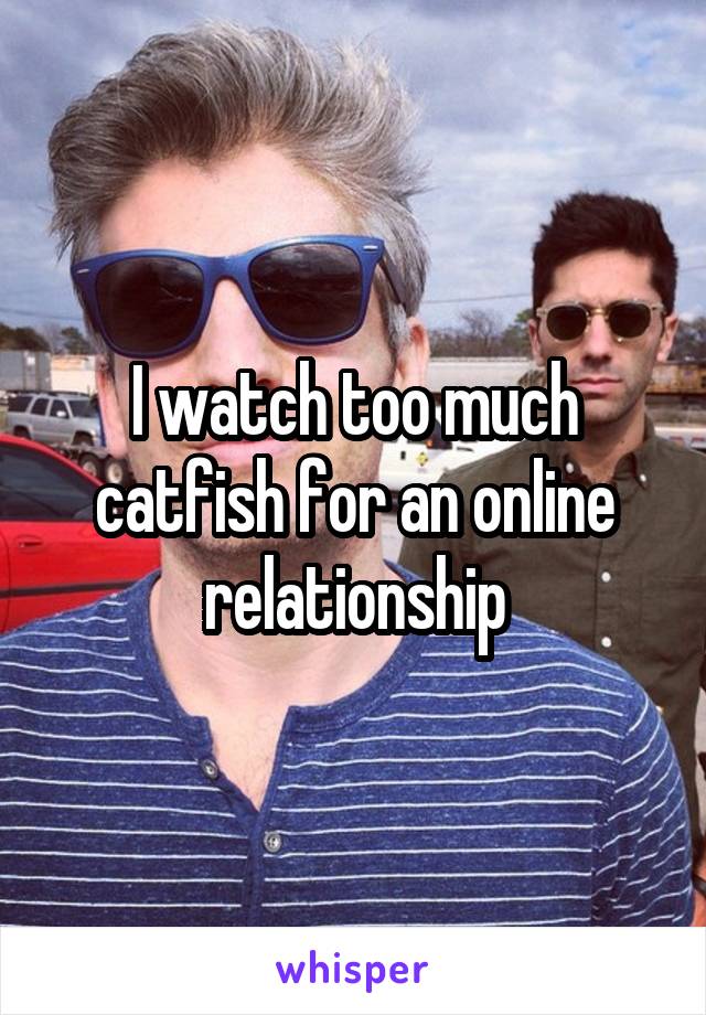 I watch too much catfish for an online relationship