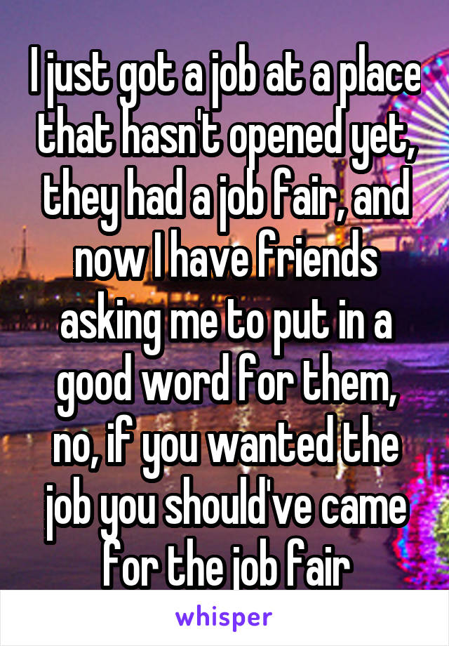 I just got a job at a place that hasn't opened yet, they had a job fair, and now I have friends asking me to put in a good word for them, no, if you wanted the job you should've came for the job fair