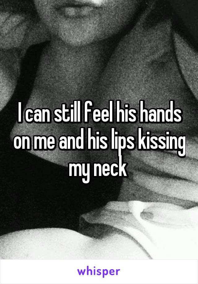 I can still feel his hands on me and his lips kissing my neck 