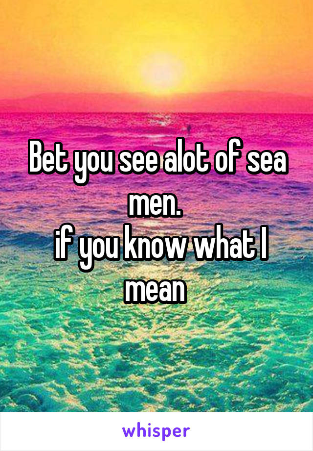 Bet you see alot of sea men. 
 if you know what I mean 