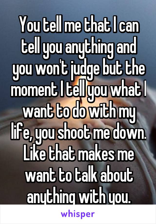 You tell me that I can tell you anything and you won't judge but the moment I tell you what I want to do with my life, you shoot me down. Like that makes me want to talk about anything with you.