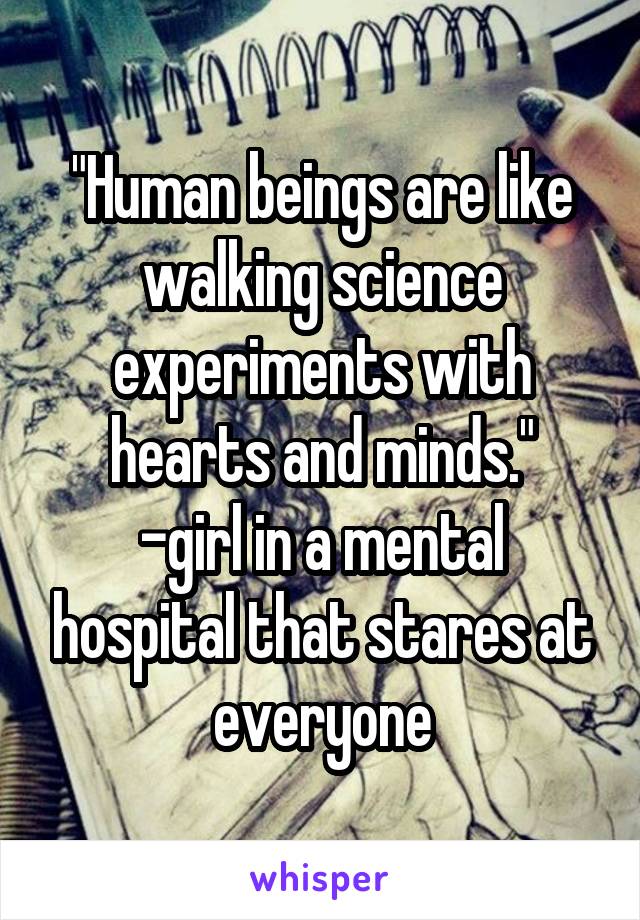 "Human beings are like walking science experiments with hearts and minds."
-girl in a mental hospital that stares at everyone