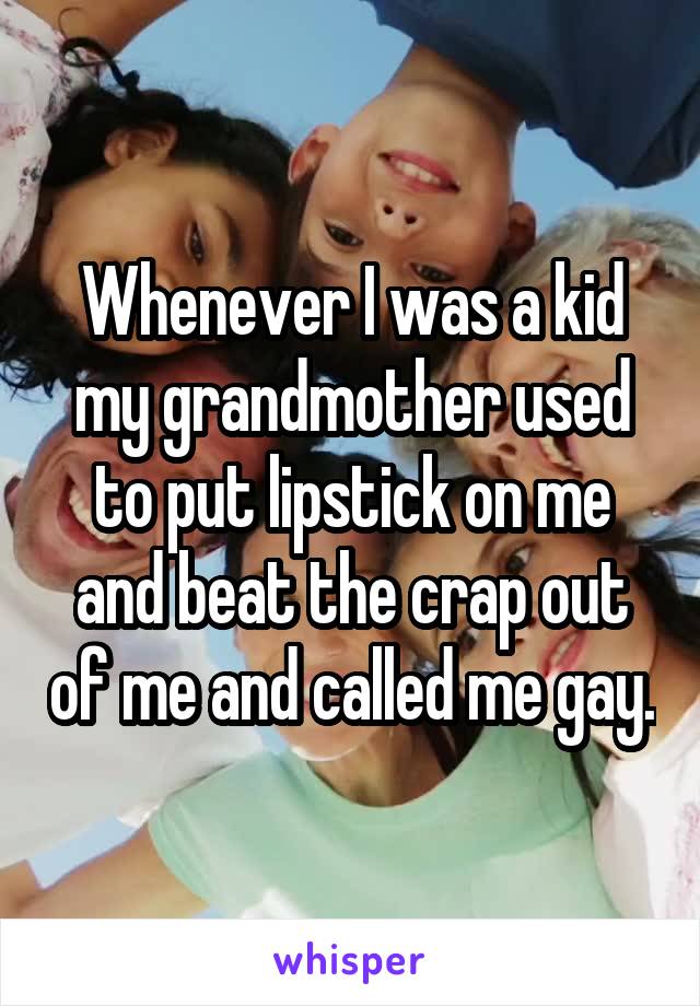 Whenever I was a kid my grandmother used to put lipstick on me and beat the crap out of me and called me gay.