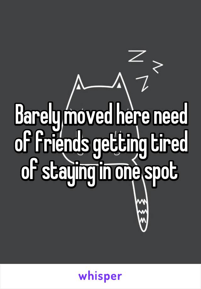 Barely moved here need of friends getting tired of staying in one spot 