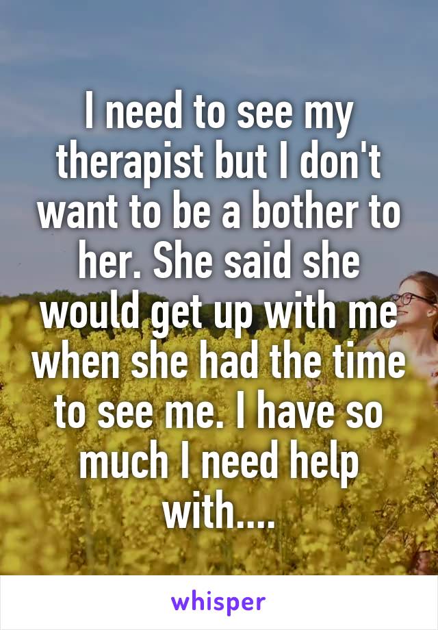 I need to see my therapist but I don't want to be a bother to her. She said she would get up with me when she had the time to see me. I have so much I need help with....