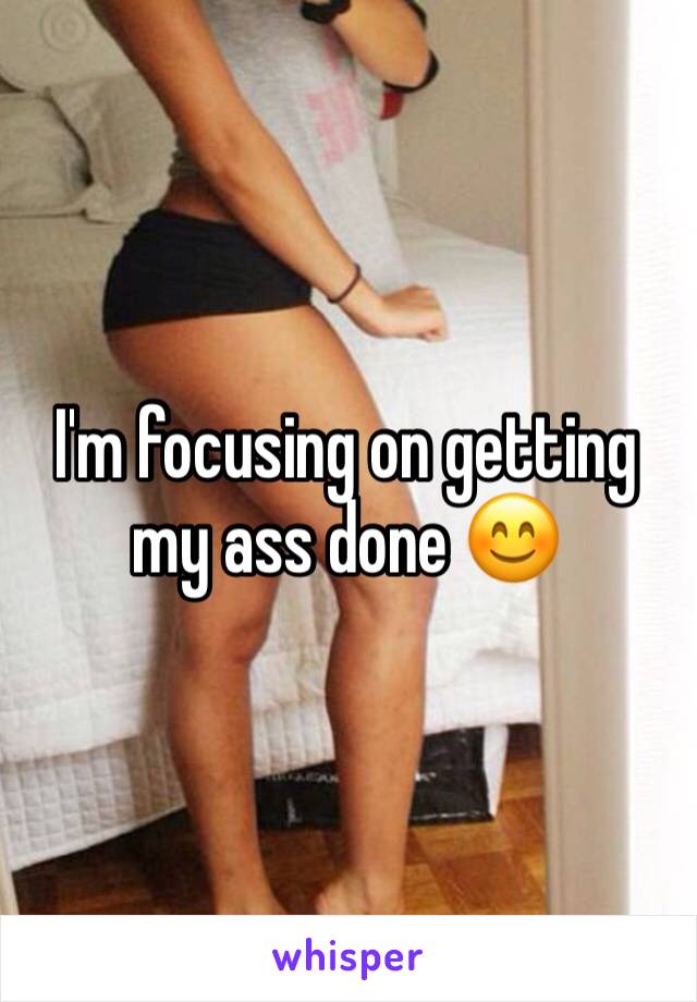 I'm focusing on getting my ass done 😊