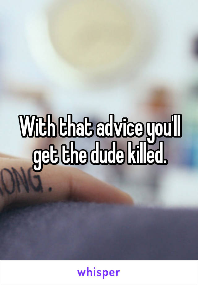 With that advice you'll get the dude killed.