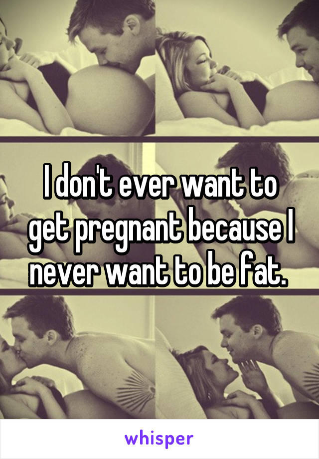 I don't ever want to get pregnant because I never want to be fat. 