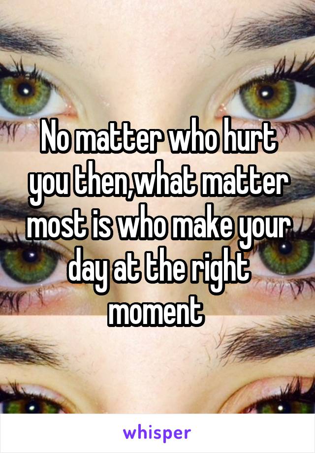 No matter who hurt you then,what matter most is who make your day at the right moment 