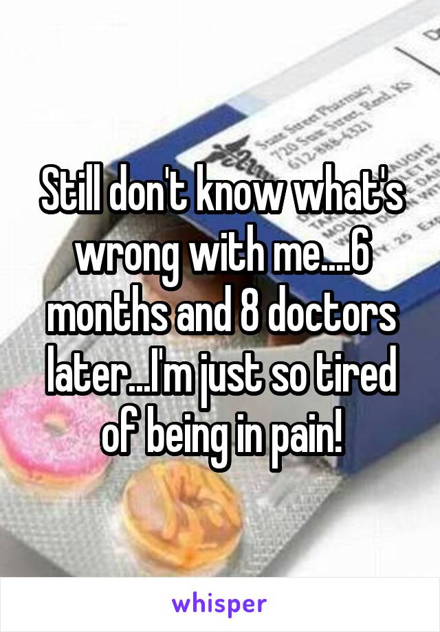 Still don't know what's wrong with me....6 months and 8 doctors later...I'm just so tired of being in pain!