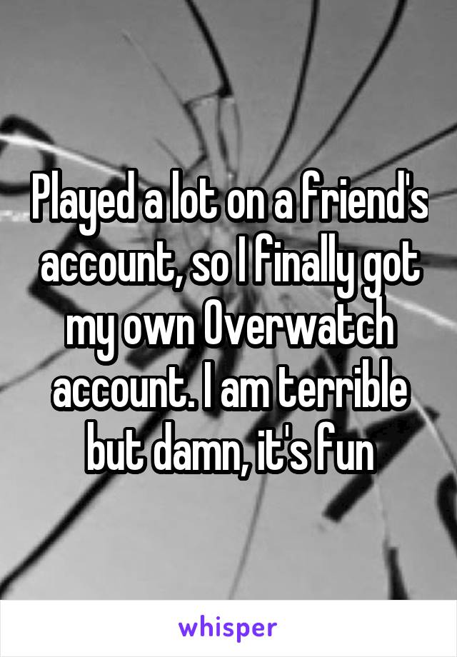 Played a lot on a friend's account, so I finally got my own Overwatch account. I am terrible but damn, it's fun