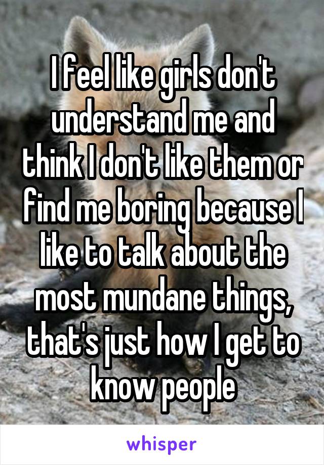 I feel like girls don't understand me and think I don't like them or find me boring because I like to talk about the most mundane things, that's just how I get to know people