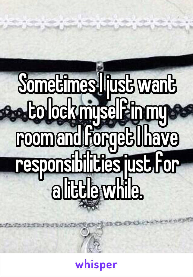 Sometimes I just want to lock myself in my room and forget I have responsibilities just for a little while.