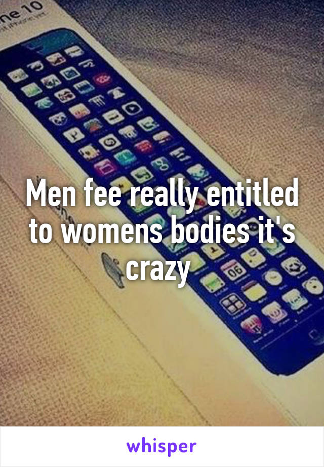 Men fee really entitled to womens bodies it's crazy 