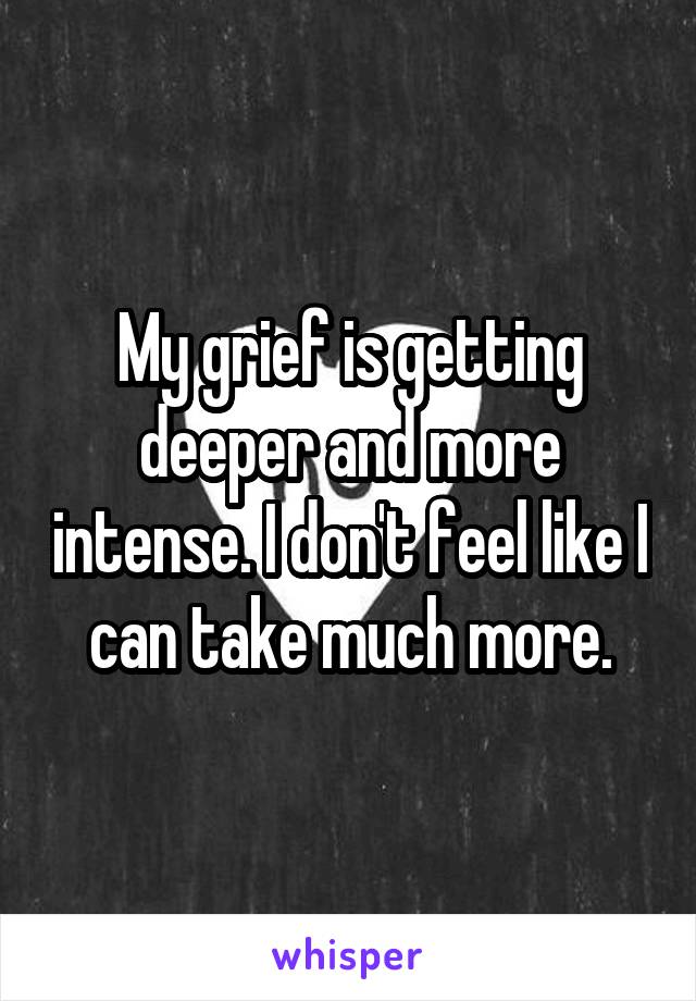 My grief is getting deeper and more intense. I don't feel like I can take much more.
