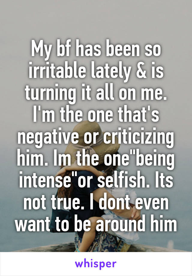 My bf has been so irritable lately & is turning it all on me. I'm the one that's negative or criticizing him. Im the one"being intense"or selfish. Its not true. I dont even want to be around him