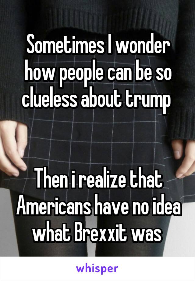 Sometimes I wonder how people can be so clueless about trump 


Then i realize that Americans have no idea what Brexxit was 