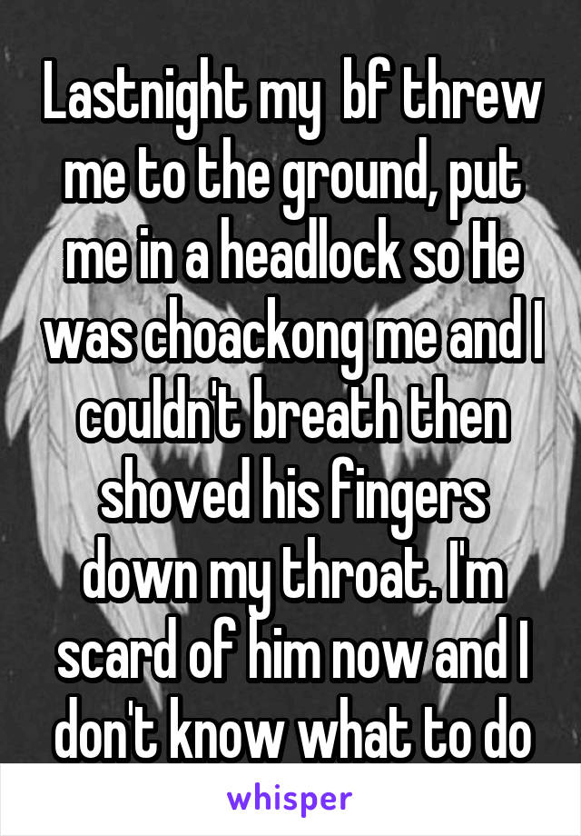 Lastnight my  bf threw me to the ground, put me in a headlock so He was choackong me and I couldn't breath then shoved his fingers down my throat. I'm scard of him now and I don't know what to do