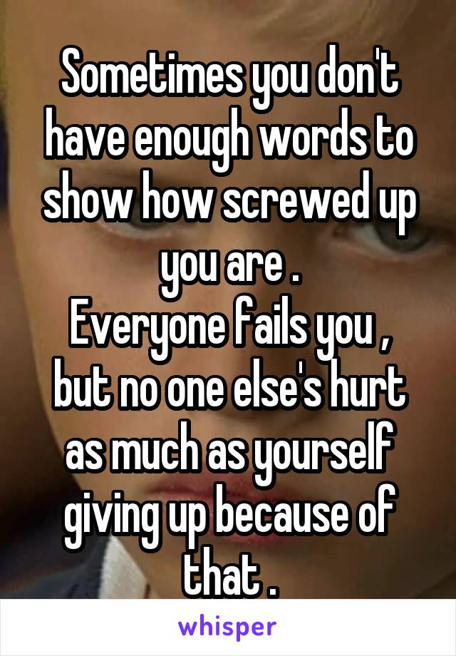Sometimes you don't have enough words to show how screwed up you are .
Everyone fails you , but no one else's hurt as much as yourself giving up because of that .