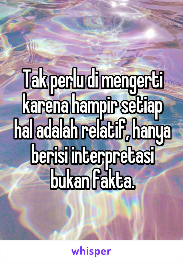 Tak perlu di mengerti karena hampir setiap hal adalah relatif, hanya berisi interpretasi bukan fakta.