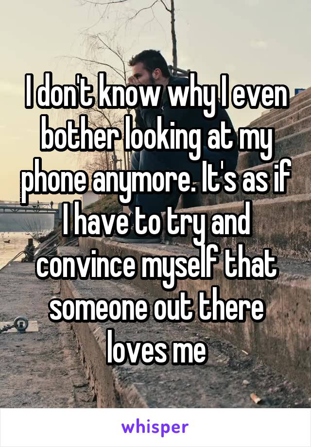 I don't know why I even bother looking at my phone anymore. It's as if I have to try and convince myself that someone out there loves me