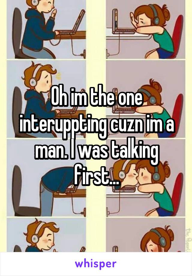 Oh im the one interuppting cuzn im a man. I was talking first...
