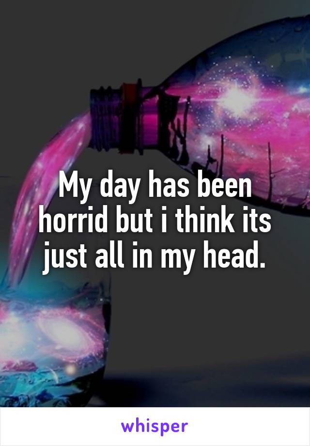 My day has been horrid but i think its just all in my head.